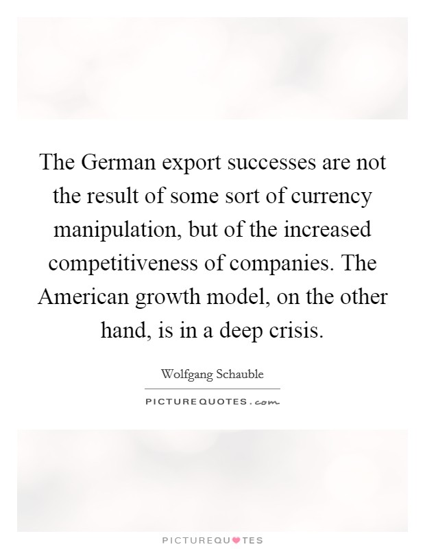 The German export successes are not the result of some sort of currency manipulation, but of the increased competitiveness of companies. The American growth model, on the other hand, is in a deep crisis Picture Quote #1