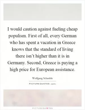 I would caution against fueling cheap populism. First of all, every German who has spent a vacation in Greece knows that the standard of living there isn’t higher than it is in Germany. Second, Greece is paying a high price for European assistance Picture Quote #1