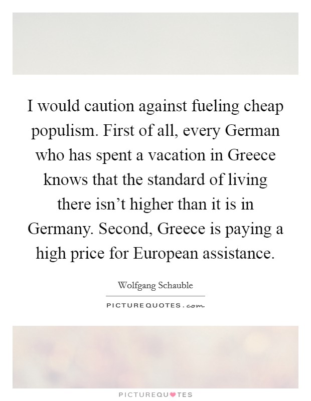 I would caution against fueling cheap populism. First of all, every German who has spent a vacation in Greece knows that the standard of living there isn't higher than it is in Germany. Second, Greece is paying a high price for European assistance Picture Quote #1