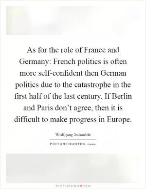 As for the role of France and Germany: French politics is often more self-confident then German politics due to the catastrophe in the first half of the last century. If Berlin and Paris don’t agree, then it is difficult to make progress in Europe Picture Quote #1