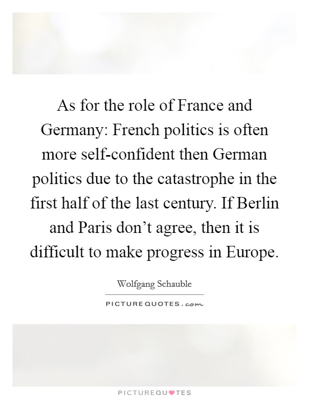 As for the role of France and Germany: French politics is often more self-confident then German politics due to the catastrophe in the first half of the last century. If Berlin and Paris don't agree, then it is difficult to make progress in Europe Picture Quote #1