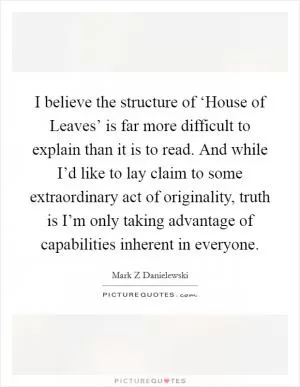 I believe the structure of ‘House of Leaves’ is far more difficult to explain than it is to read. And while I’d like to lay claim to some extraordinary act of originality, truth is I’m only taking advantage of capabilities inherent in everyone Picture Quote #1