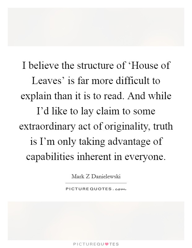 I believe the structure of ‘House of Leaves' is far more difficult to explain than it is to read. And while I'd like to lay claim to some extraordinary act of originality, truth is I'm only taking advantage of capabilities inherent in everyone Picture Quote #1