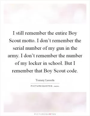 I still remember the entire Boy Scout motto. I don’t remember the serial number of my gun in the army. I don’t remember the number of my locker in school. But I remember that Boy Scout code Picture Quote #1