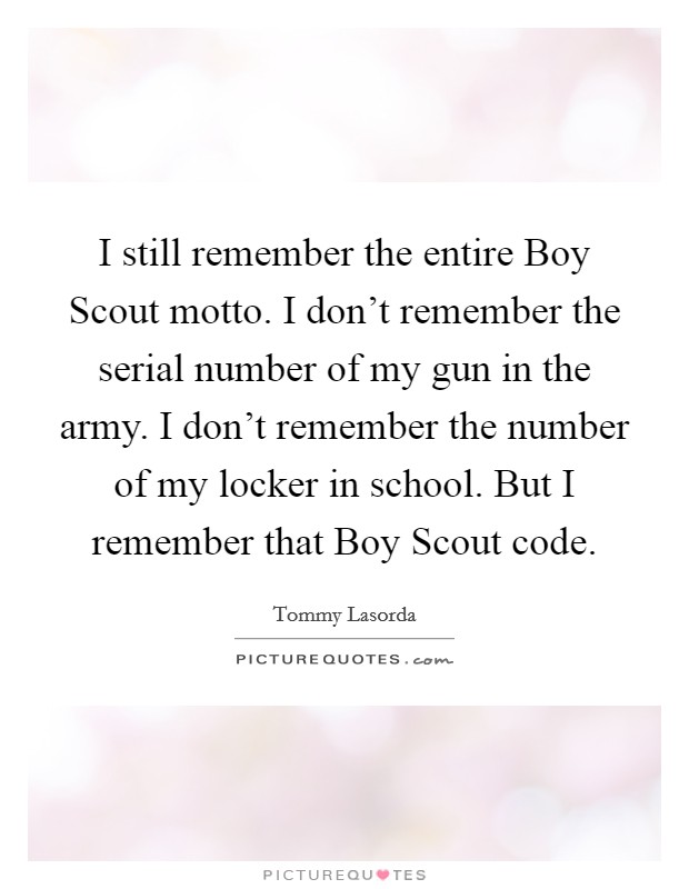 I still remember the entire Boy Scout motto. I don't remember the serial number of my gun in the army. I don't remember the number of my locker in school. But I remember that Boy Scout code Picture Quote #1