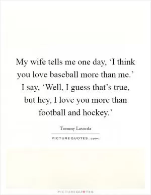 My wife tells me one day, ‘I think you love baseball more than me.’ I say, ‘Well, I guess that’s true, but hey, I love you more than football and hockey.’ Picture Quote #1