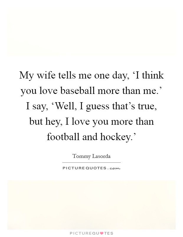 My wife tells me one day, ‘I think you love baseball more than me.' I say, ‘Well, I guess that's true, but hey, I love you more than football and hockey.' Picture Quote #1