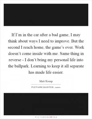 If I’m in the car after a bad game, I may think about ways I need to improve. But the second I reach home, the game’s over. Work doesn’t come inside with me. Same thing in reverse - I don’t bring my personal life into the ballpark. Learning to keep it all separate has made life easier Picture Quote #1