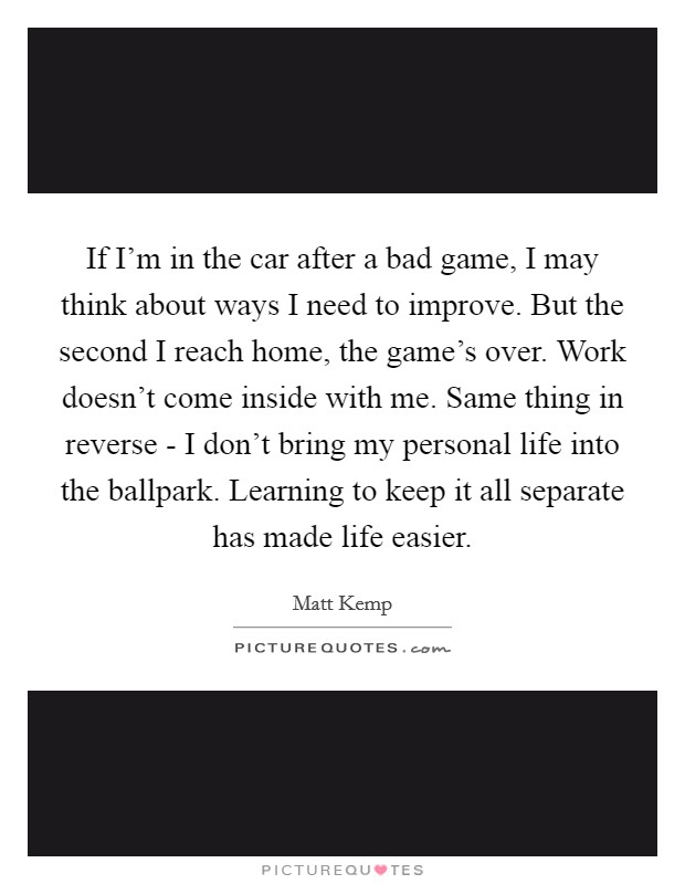 If I'm in the car after a bad game, I may think about ways I need to improve. But the second I reach home, the game's over. Work doesn't come inside with me. Same thing in reverse - I don't bring my personal life into the ballpark. Learning to keep it all separate has made life easier Picture Quote #1