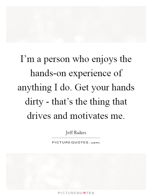 I'm a person who enjoys the hands-on experience of anything I do. Get your hands dirty - that's the thing that drives and motivates me Picture Quote #1