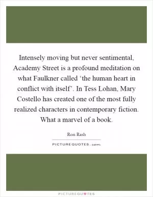 Intensely moving but never sentimental, Academy Street is a profound meditation on what Faulkner called ‘the human heart in conflict with itself’. In Tess Lohan, Mary Costello has created one of the most fully realized characters in contemporary fiction. What a marvel of a book Picture Quote #1