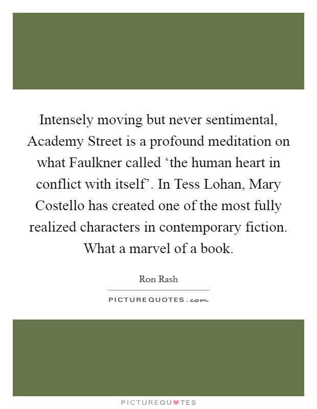 Intensely moving but never sentimental, Academy Street is a profound meditation on what Faulkner called ‘the human heart in conflict with itself'. In Tess Lohan, Mary Costello has created one of the most fully realized characters in contemporary fiction. What a marvel of a book Picture Quote #1