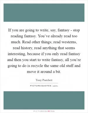 If you are going to write, say, fantasy - stop reading fantasy. You’ve already read too much. Read other things; read westerns, read history, read anything that seems interesting, because if you only read fantasy and then you start to write fantasy, all you’re going to do is recycle the same old stuff and move it around a bit Picture Quote #1