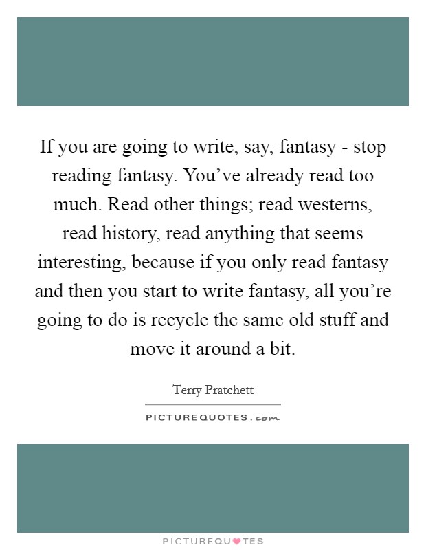 If you are going to write, say, fantasy - stop reading fantasy. You've already read too much. Read other things; read westerns, read history, read anything that seems interesting, because if you only read fantasy and then you start to write fantasy, all you're going to do is recycle the same old stuff and move it around a bit Picture Quote #1