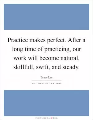 Practice makes perfect. After a long time of practicing, our work will become natural, skillfull, swift, and steady Picture Quote #1