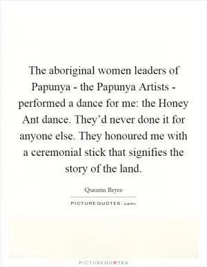 The aboriginal women leaders of Papunya - the Papunya Artists - performed a dance for me: the Honey Ant dance. They’d never done it for anyone else. They honoured me with a ceremonial stick that signifies the story of the land Picture Quote #1