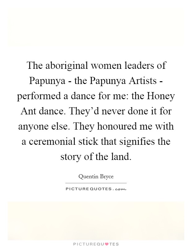 The aboriginal women leaders of Papunya - the Papunya Artists - performed a dance for me: the Honey Ant dance. They'd never done it for anyone else. They honoured me with a ceremonial stick that signifies the story of the land Picture Quote #1