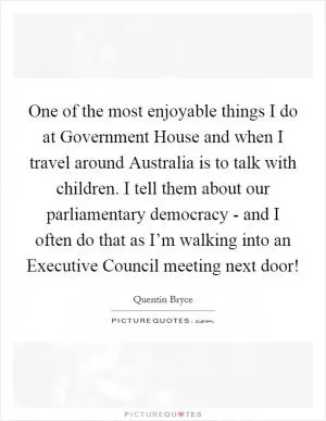One of the most enjoyable things I do at Government House and when I travel around Australia is to talk with children. I tell them about our parliamentary democracy - and I often do that as I’m walking into an Executive Council meeting next door! Picture Quote #1