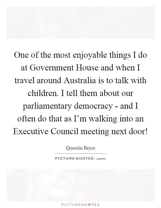 One of the most enjoyable things I do at Government House and when I travel around Australia is to talk with children. I tell them about our parliamentary democracy - and I often do that as I'm walking into an Executive Council meeting next door! Picture Quote #1
