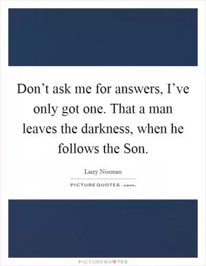 Don’t ask me for answers, I’ve only got one. That a man leaves the darkness, when he follows the Son Picture Quote #1