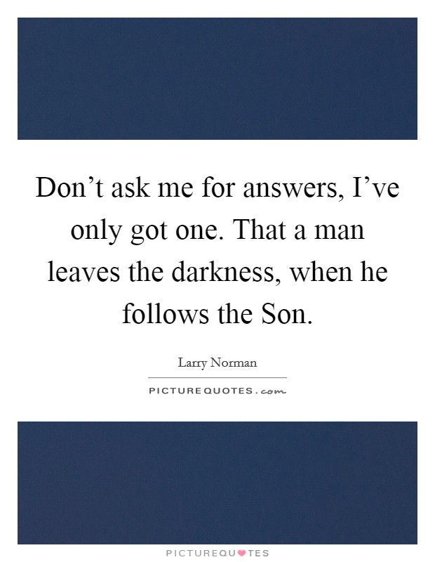 Don't ask me for answers, I've only got one. That a man leaves the darkness, when he follows the Son Picture Quote #1