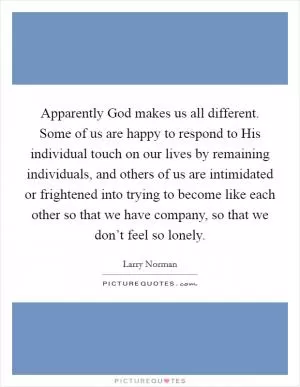 Apparently God makes us all different. Some of us are happy to respond to His individual touch on our lives by remaining individuals, and others of us are intimidated or frightened into trying to become like each other so that we have company, so that we don’t feel so lonely Picture Quote #1