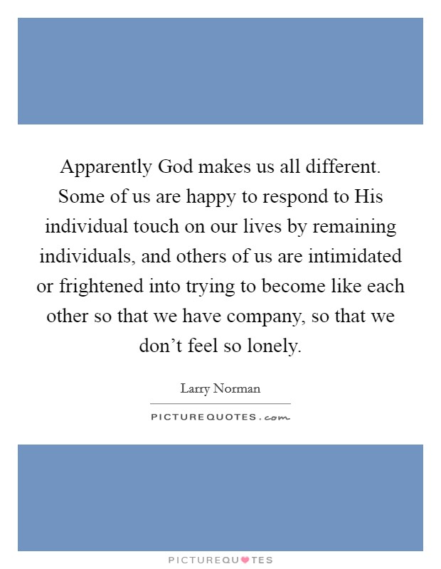 Apparently God makes us all different. Some of us are happy to respond to His individual touch on our lives by remaining individuals, and others of us are intimidated or frightened into trying to become like each other so that we have company, so that we don't feel so lonely Picture Quote #1