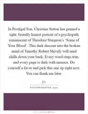 In Prodigal Son, Christine Sutton has penned a tight, brutally honest portrait of a psychopath reminiscent of Theodore Sturgeon’s ‘Some of Your Blood’. This dark descent into the broken mind of Timothy Robert Shively will send chills down your back. Every word rings true, and every page is dark with menace. Do yourself a favor and pick this one up right now. You can thank me later Picture Quote #1