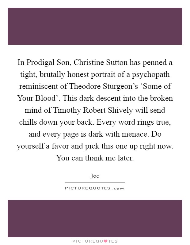 In Prodigal Son, Christine Sutton has penned a tight, brutally honest portrait of a psychopath reminiscent of Theodore Sturgeon's ‘Some of Your Blood'. This dark descent into the broken mind of Timothy Robert Shively will send chills down your back. Every word rings true, and every page is dark with menace. Do yourself a favor and pick this one up right now. You can thank me later Picture Quote #1