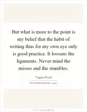 But what is more to the point is my belief that the habit of writing thus for my own eye only is good practice. It loosens the ligaments. Never mind the misses and the stumbles Picture Quote #1