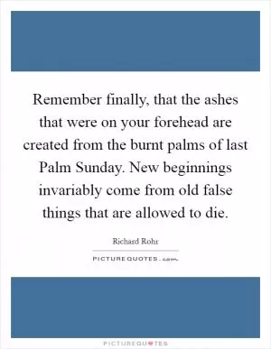 Remember finally, that the ashes that were on your forehead are created from the burnt palms of last Palm Sunday. New beginnings invariably come from old false things that are allowed to die Picture Quote #1