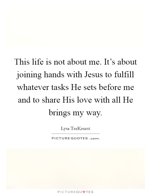 This life is not about me. It's about joining hands with Jesus to fulfill whatever tasks He sets before me and to share His love with all He brings my way Picture Quote #1