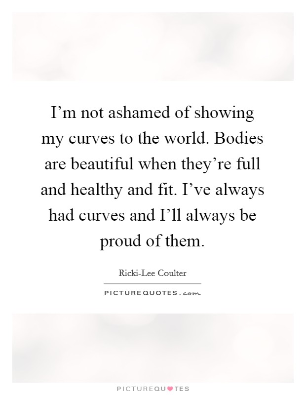 I'm not ashamed of showing my curves to the world. Bodies are
