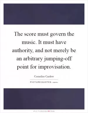 The score must govern the music. It must have authority, and not merely be an arbitrary jumping-off point for improvisation Picture Quote #1