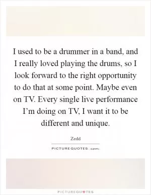 I used to be a drummer in a band, and I really loved playing the drums, so I look forward to the right opportunity to do that at some point. Maybe even on TV. Every single live performance I’m doing on TV, I want it to be different and unique Picture Quote #1