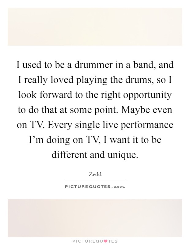 I used to be a drummer in a band, and I really loved playing the drums, so I look forward to the right opportunity to do that at some point. Maybe even on TV. Every single live performance I'm doing on TV, I want it to be different and unique Picture Quote #1