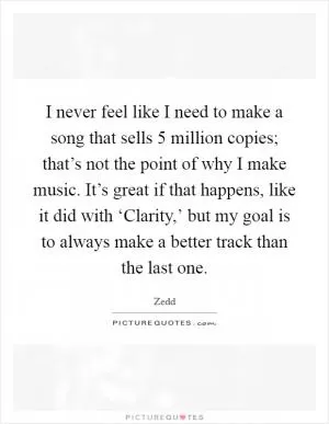 I never feel like I need to make a song that sells 5 million copies; that’s not the point of why I make music. It’s great if that happens, like it did with ‘Clarity,’ but my goal is to always make a better track than the last one Picture Quote #1