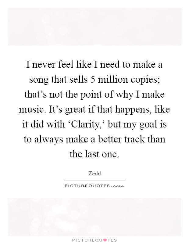 I never feel like I need to make a song that sells 5 million copies; that's not the point of why I make music. It's great if that happens, like it did with ‘Clarity,' but my goal is to always make a better track than the last one Picture Quote #1
