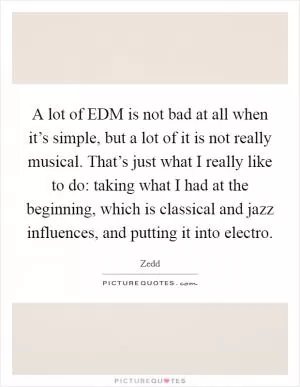 A lot of EDM is not bad at all when it’s simple, but a lot of it is not really musical. That’s just what I really like to do: taking what I had at the beginning, which is classical and jazz influences, and putting it into electro Picture Quote #1