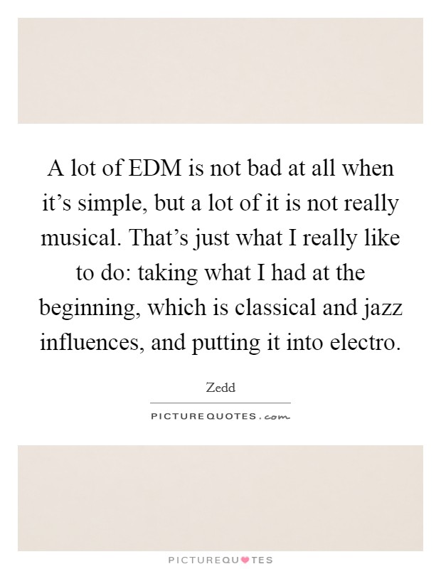 A lot of EDM is not bad at all when it's simple, but a lot of it is not really musical. That's just what I really like to do: taking what I had at the beginning, which is classical and jazz influences, and putting it into electro Picture Quote #1