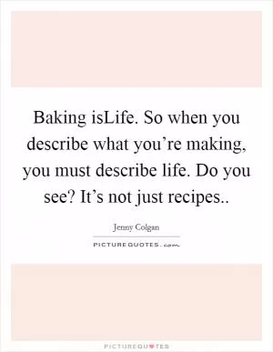Baking isLife. So when you describe what you’re making, you must describe life. Do you see? It’s not just recipes Picture Quote #1