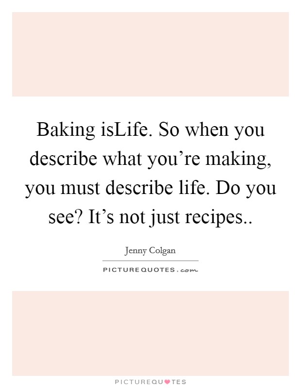 Baking isLife. So when you describe what you're making, you must describe life. Do you see? It's not just recipes Picture Quote #1