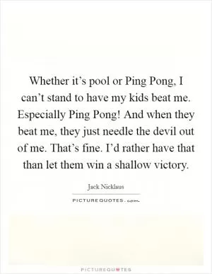 Whether it’s pool or Ping Pong, I can’t stand to have my kids beat me. Especially Ping Pong! And when they beat me, they just needle the devil out of me. That’s fine. I’d rather have that than let them win a shallow victory Picture Quote #1