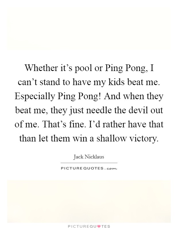 Whether it's pool or Ping Pong, I can't stand to have my kids beat me. Especially Ping Pong! And when they beat me, they just needle the devil out of me. That's fine. I'd rather have that than let them win a shallow victory Picture Quote #1