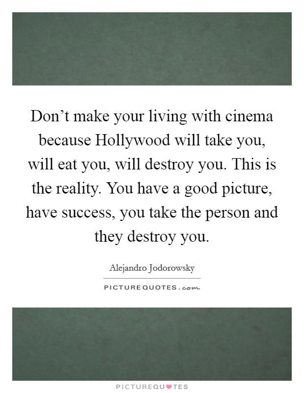 Don't make your living with cinema because Hollywood will take you, will eat you, will destroy you. This is the reality. You have a good picture, have success, you take the person and they destroy you Picture Quote #1