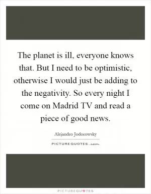 The planet is ill, everyone knows that. But I need to be optimistic, otherwise I would just be adding to the negativity. So every night I come on Madrid TV and read a piece of good news Picture Quote #1