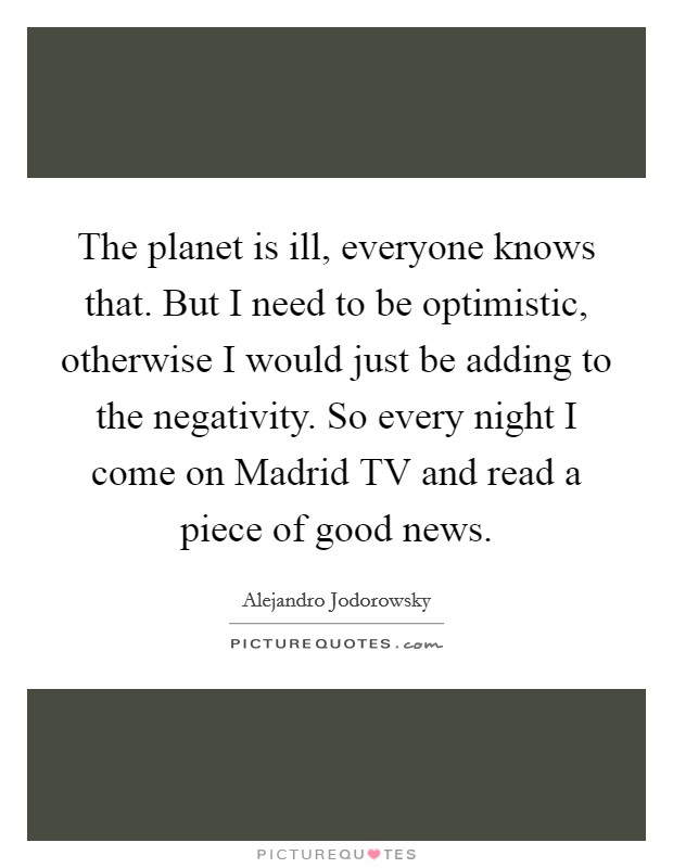 The planet is ill, everyone knows that. But I need to be optimistic, otherwise I would just be adding to the negativity. So every night I come on Madrid TV and read a piece of good news Picture Quote #1