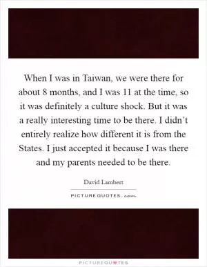 When I was in Taiwan, we were there for about 8 months, and I was 11 at the time, so it was definitely a culture shock. But it was a really interesting time to be there. I didn’t entirely realize how different it is from the States. I just accepted it because I was there and my parents needed to be there Picture Quote #1