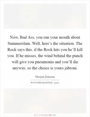 Now, Bad Ass, you run your mouth about Summerslam. Well, here’s the situation. The Rock says this, if the Rock hits you he’ll kill you. If he misses, the wind behind the punch will give you pneumonia and you’ll die anyway, so the choice is yours jabroni Picture Quote #1