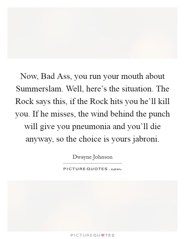 Now, Bad Ass, you run your mouth about Summerslam. Well, here's the situation. The Rock says this, if the Rock hits you he'll kill you. If he misses, the wind behind the punch will give you pneumonia and you'll die anyway, so the choice is yours jabroni Picture Quote #1